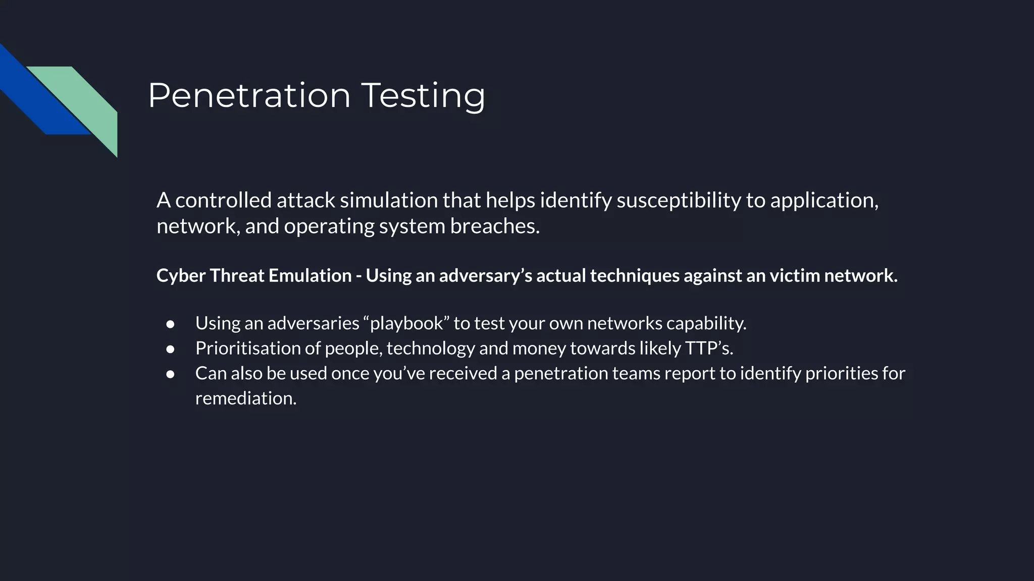 Penetration Testing
A controlled attack simulation that helps identify susceptibility to application,
network, and operating system breaches. 
Cyber Threat Emulation - Using an adversary’s actual techniques against an victim network.
● Using an adversaries “playbook” to test your own networks capability.
● Prioritisation of people, technology and money towards likely TTP’s.
● Can also be used once you’ve received a penetration teams report to identify priorities for
remediation.
 