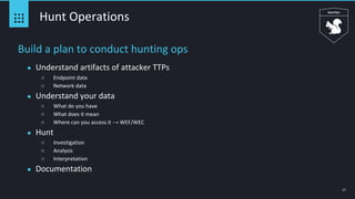 17
Hunt Operations
Build a plan to conduct hunting ops
● Understand artifacts of attacker TTPs
○ Endpoint data
○ Network data
● Understand your data
○ What do you have
○ What does it mean
○ Where can you access it → WEF/WEC
● Hunt
○ Investigation
○ Analysis
○ Interpretation
● Documentation
 