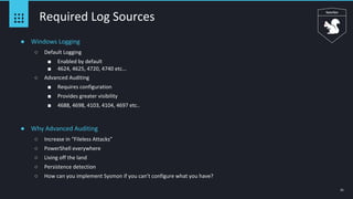 21
Required Log Sources
● Windows Logging
○ Default Logging
■ Enabled by default
■ 4624, 4625, 4720, 4740 etc...
○ Advanced Auditing
■ Requires configuration
■ Provides greater visibility
■ 4688, 4698, 4103, 4104, 4697 etc..
● Why Advanced Auditing
○ Increase in “Fileless Attacks”
○ PowerShell everywhere
○ Living off the land
○ Persistence detection
○ How can you implement Sysmon if you can’t configure what you have?
 