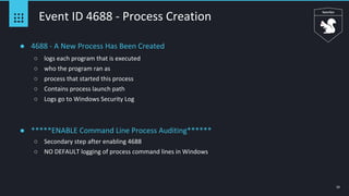 23
Event ID 4688 - Process Creation
● 4688 - A New Process Has Been Created
○ logs each program that is executed
○ who the program ran as
○ process that started this process
○ Contains process launch path
○ Logs go to Windows Security Log
● *****ENABLE Command Line Process Auditing******
○ Secondary step after enabling 4688
○ NO DEFAULT logging of process command lines in Windows
 