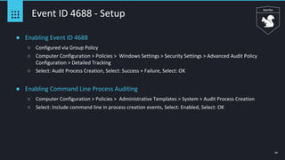 24
Event ID 4688 - Setup
● Enabling Event ID 4688
○ Configured via Group Policy
○ Computer Configuration > Policies > Windows Settings > Security Settings > Advanced Audit Policy
Configuration > Detailed Tracking
○ Select: Audit Process Creation, Select: Success + Failure, Select: OK
● Enabling Command Line Process Auditing
○ Computer Configuration > Policies > Administrative Templates > System > Audit Process Creation
○ Select: Include command line in process creation events, Select: Enabled, Select: OK
 