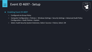 42
Event ID 4697 - Setup
● Enabling Event ID 4697
○ Configured via Group Policy
○ Computer Configuration > Policies > Windows Settings > Security Settings > Advanced Audit Policy
Configuration > Audit Policies > System
○ Select: Audit Security System Extension, Select: Success + Failure, Select: OK
 