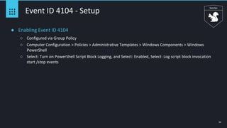 50
Event ID 4104 - Setup
● Enabling Event ID 4104
○ Configured via Group Policy
○ Computer Configuration > Policies > Administrative Templates > Windows Components > Windows
PowerShell
○ Select: Turn on PowerShell Script Block Logging, and Select: Enabled, Select: Log script block invocation
start /stop events
 