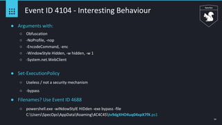 54
Event ID 4104 - Interesting Behaviour
● Arguments with:
○ Obfuscation
○ -NoProfile, -nop
○ -EncodeCommand, -enc
○ -WindowStyle Hidden, -w hidden, -w 1
○ -System.net.WebClient
● Set-ExecutionPolicy
○ Useless / not a security mechanism
○ -bypass
● Filenames? Use Event ID 4688
○ powershell.exe -wiNdowStylE HiDden -exe bypass -file
C:UsersSpecOpsAppDataRoaming4C4C45tv9dgXHO4uq04xpX7fX.ps1
 