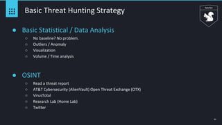 61
Basic Threat Hunting Strategy
● Basic Statistical / Data Analysis
○ No baseline? No problem.
○ Outliers / Anomaly
○ Visualization
○ Volume / Time analysis
● OSINT
○ Read a threat report
○ AT&T Cybersecurity (AlienVault) Open Threat Exchange (OTX)
○ VirusTotal
○ Research Lab (Home Lab)
○ Twitter
 