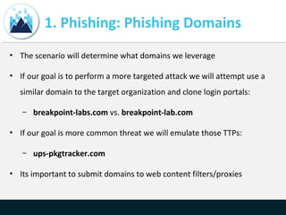 1. Phishing: Phishing Domains
• The scenario will determine what domains we leverage
• If our goal is to perform a more targeted attack we will attempt use a
similar domain to the target organization and clone login portals:
– breakpoint-labs.com vs. breakpoint-lab.com
• If our goal is more common threat we will emulate those TTPs:
– ups-pkgtracker.com
• Its important to submit domains to web content filters/proxies
 