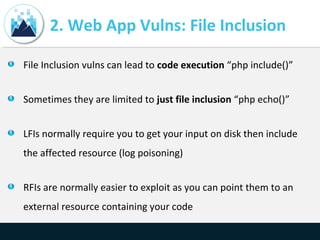 2. Web App Vulns: File Inclusion
File Inclusion vulns can lead to code execution “php include()”
Sometimes they are limited to just file inclusion “php echo()”
LFIs normally require you to get your input on disk then include
the affected resource (log poisoning)
RFIs are normally easier to exploit as you can point them to an
external resource containing your code
 