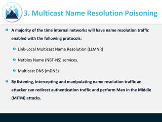 3. Multicast Name Resolution Poisoning
A majority of the time internal networks will have name resolution traffic
enabled with the following protocols:
Link-Local Multicast Name Resolution (LLMNR)
Netbios Name (NBT-NS) services.
Multicast DNS (mDNS)
By listening, intercepting and manipulating name resolution traffic an
attacker can redirect authentication traffic and perform Man in the Middle
(MITM) attacks.
 