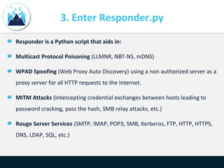 3. Enter Responder.py
Responder is a Python script that aids in:
Multicast Protocol Poisoning (LLMNR, NBT-NS, mDNS)
WPAD Spoofing (Web Proxy Auto Discovery) using a non authorized server as a
proxy server for all HTTP requests to the Internet.
MITM Attacks (Intercepting credential exchanges between hosts leading to
password cracking, pass the hash, SMB relay attacks, etc.)
Rouge Server Services (SMTP, IMAP, POP3, SMB, Kerberos, FTP, HTTP, HTTPS,
DNS, LDAP, SQL, etc.)
 
