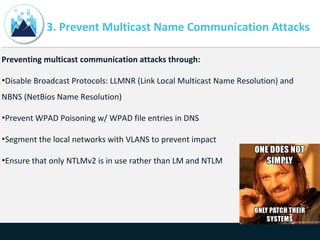 3. Prevent Multicast Name Communication Attacks
Preventing multicast communication attacks through:
•Disable Broadcast Protocols: LLMNR (Link Local Multicast Name Resolution) and
NBNS (NetBios Name Resolution)
•Prevent WPAD Poisoning w/ WPAD file entries in DNS
•Segment the local networks with VLANS to prevent impact
•Ensure that only NTLMv2 is in use rather than LM and NTLM
 