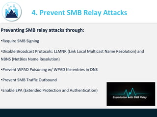 4. Prevent SMB Relay Attacks
Preventing SMB relay attacks through:
•Require SMB Signing
•Disable Broadcast Protocols: LLMNR (Link Local Multicast Name Resolution) and
NBNS (NetBios Name Resolution)
•Prevent WPAD Poisoning w/ WPAD file entries in DNS
•Prevent SMB Traffic Outbound
•Enable EPA (Extended Protection and Authentication)
 