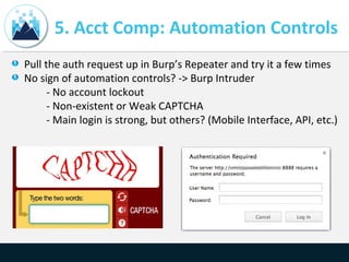 5. Acct Comp: Automation Controls
Pull the auth request up in Burp’s Repeater and try it a few times
No sign of automation controls? -> Burp Intruder
- No account lockout
- Non-existent or Weak CAPTCHA
- Main login is strong, but others? (Mobile Interface, API, etc.)
 