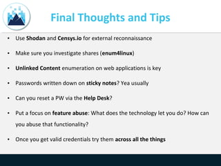 Final Thoughts and Tips
• Use Shodan and Censys.io for external reconnaissance
• Make sure you investigate shares (enum4linux)
• Unlinked Content enumeration on web applications is key
• Passwords written down on sticky notes? Yea usually
• Can you reset a PW via the Help Desk?
• Put a focus on feature abuse: What does the technology let you do? How can
you abuse that functionality?
• Once you get valid credentials try them across all the things
 