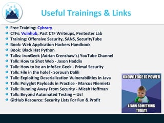 Useful Trainings & Links
Free Training: Cybrary
CTFs: Vulnhub, Past CTF Writeups, Pentester Lab
Training: Offensive Security, SANS, SecurityTube
Book: Web Application Hackers Handbook
Book: Black Hat Python
Talks: IronGeek (Adrian Crenshaw’s) YouTube Channel
Talk: How to Shot Web - Jason Haddix
Talk: How to be an InfoSec Geek - Primal Security
Talk: File in the hole! - Soroush Dalili
Talk: Exploiting Deserialization Vulnerabilities in Java
Talk: Polyglot Payloads in Practice - Marcus Niemietz
Talk: Running Away From Security - Micah Hoffman
Talk: Beyond Automated Testing – Us!
GitHub Resource: Security Lists For Fun & Profit
 