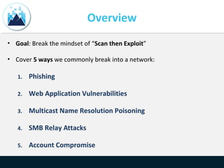 Overview
• Goal: Break the mindset of “Scan then Exploit”
• Cover 5 ways we commonly break into a network:
1. Phishing
2. Web Application Vulnerabilities
3. Multicast Name Resolution Poisoning
4. SMB Relay Attacks
5. Account Compromise
 