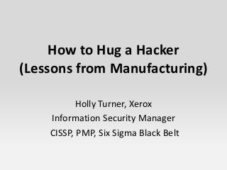 How to Hug a Hacker
(Lessons from Manufacturing)
Holly Turner, Xerox
Information Security Manager
CISSP, PMP, Six Sigma Black Belt
 