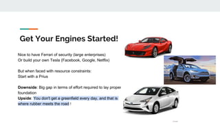 Get Your Engines Started!
Nice to have Ferrari of security (large enterprises)
Or build your own Tesla (Facebook, Google, Netflix)
But when faced with resource constraints:
Start with a Prius
Downside: Big gap in terms of effort required to lay proper
foundation
Upside: You don't get a greenfield every day, and that is
where rubber meets the road !
 