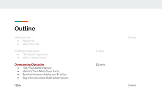 Introduction 5 mins
● About Me
● Why This Talk
Problem Statement 5 mins
● “Textbook” approach
● Why it doesn’t work
Overcoming Obstacles 15 mins
● Pick Your Battles Wisely
● Identify Your Allies/Gaps Early
● Tension between Advice and Practice
● Buy what you must, Build what you can
Q&A 5 mins
Outline
 