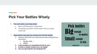 Pick Your Battles Wisely
1. You win some, you lose some
a. Real world demands compromise.
b. Competing priorities would require that you make
trade-offs
1. Hype alone may get you money but not the results
a. Separate sales pitch from actual security need, understand your
risk surface
i. Equifax, Uber, ...
ii. GDPR
b. Is that problem an immediate priority for you?
c. Is there a simpler solution you can adopt?
d. Are you ignoring the low-hanging fruit?
 