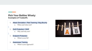 Pick Your Battles Wisely:
Examples of Tradeoffs
1. Attack Simulation / Red Teaming / Bug Bounty
a. When and when not?
1. DoS Protection / WAF
a. Why and why not?
1. Endpoint Protection
a. What is your fit?
1. Awareness Training
a. What is your approach?
 