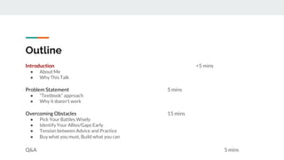 Outline
Introduction <5 mins
● About Me
● Why This Talk
Problem Statement 5 mins
● “Textbook” approach
● Why it doesn’t work
Overcoming Obstacles 15 mins
● Pick Your Battles Wisely
● Identify Your Allies/Gaps Early
● Tension between Advice and Practice
● Buy what you must, Build what you can
Q&A 5 mins
 
