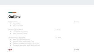 Introduction 5 mins
● About Me
● Why This Talk
Problem Statement 5 mins
● “Textbook” approach
● Why it doesn’t work
Overcoming Obstacles 15 mins
● Pick Your Battles Wisely
● Identify Your Allies/Gaps Early
● Tension between Advice and Practice
● Buy what you must, Build what you can
Q&A 5 mins
Outline
 