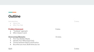 Outline
Introduction 5 mins
● About Me
● Why This Talk
Problem Statement 5 mins
● “Textbook” approach
● Why it doesn’t work
Overcoming Obstacles 15 mins
● Pick Your Battles Wisely
● Identify Your Allies/Gaps Early
● Tension between Advice and Practice
● Buy what you must, Build what you can
Q&A 5 mins
 