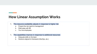 How Linear Assumption Works
1. The resource availability adjusts in response to higher risk
a. Present the risk report to management
b. Walk away with $$
c. You hire employees
1. The capabilities improve in response to additional resources
a. Adequate skills on the team
b. Solutions aligned to framework (DevOps, etc.)
 