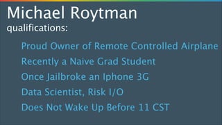 Michael Roytman
qualifications:
Proud Owner of Remote Controlled Airplane
Recently a Naive Grad Student
Once Jailbroke an Iphone 3G
Data Scientist, Risk I/O
Does Not Wake Up Before 11 CST

 