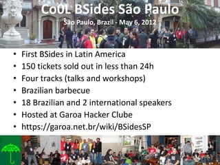 Co0L BSides São Paulo
               São Paulo, Brazil - May 6, 2012



•   First BSides in Latin America
•   150 tickets sold out in less than 24h
•   Four tracks (talks and workshops)
•   Brazilian barbecue
•   18 Brazilian and 2 international speakers
•   Hosted at Garoa Hacker Clube
•   https://garoa.net.br/wiki/BSidesSP
 