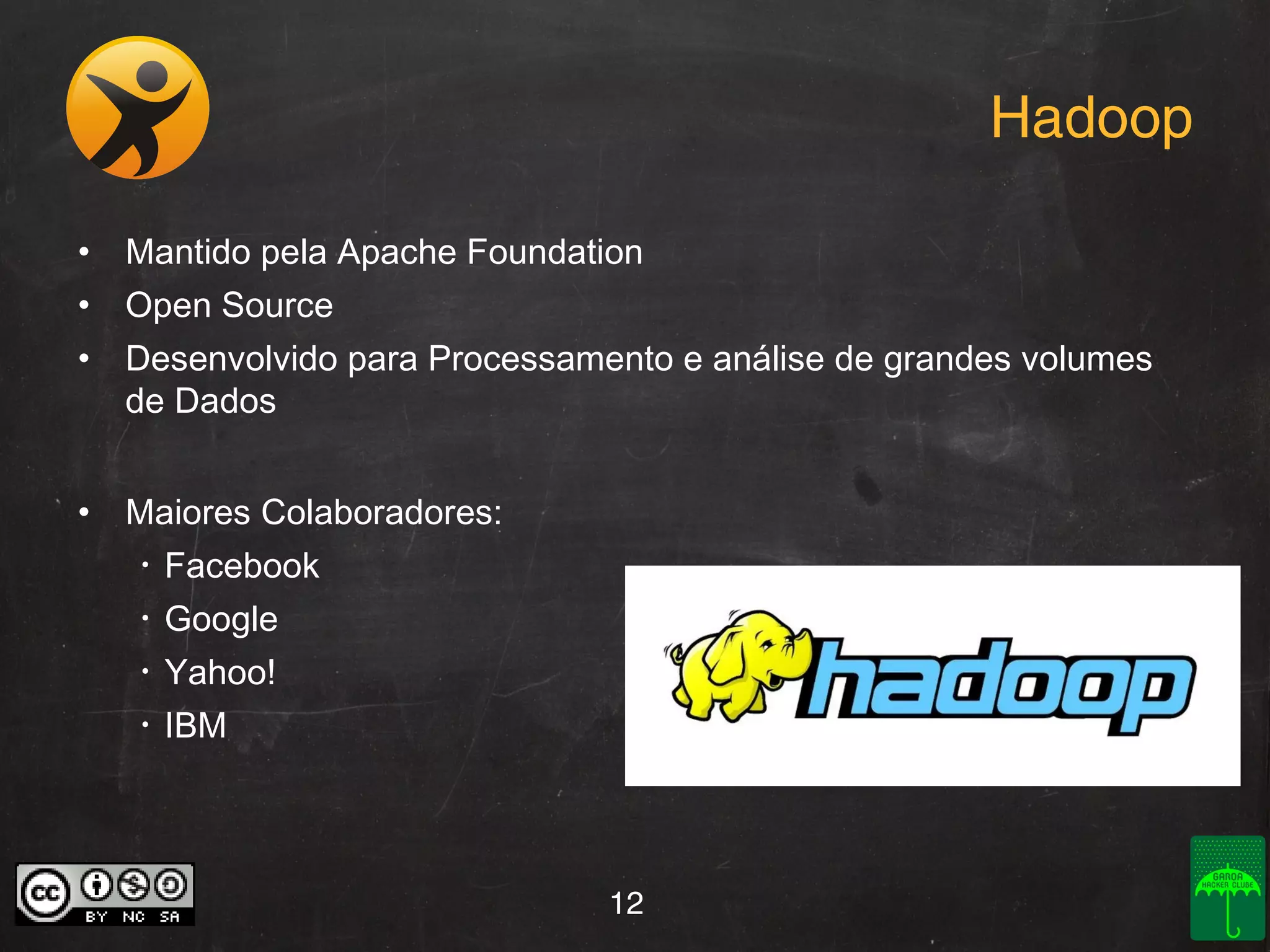 Hadoop
• Mantido pela Apache Foundation
• Open Source
• Desenvolvido para Processamento e análise de grandes volumes
de Dados
• Maiores Colaboradores:
•

Facebook

•

Google

•

Yahoo!

•

IBM

12

 