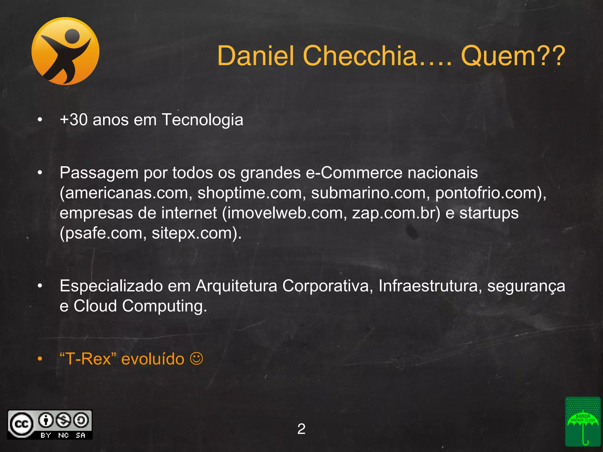 Daniel Checchia…. Quem??
• +30 anos em Tecnologia
• Passagem por todos os grandes e-Commerce nacionais
(americanas.com, shoptime.com, submarino.com, pontofrio.com),
empresas de internet (imovelweb.com, zap.com.br) e startups
(psafe.com, sitepx.com).
• Especializado em Arquitetura Corporativa, Infraestrutura, segurança
e Cloud Computing.
• “T-Rex” evoluído 

2

 