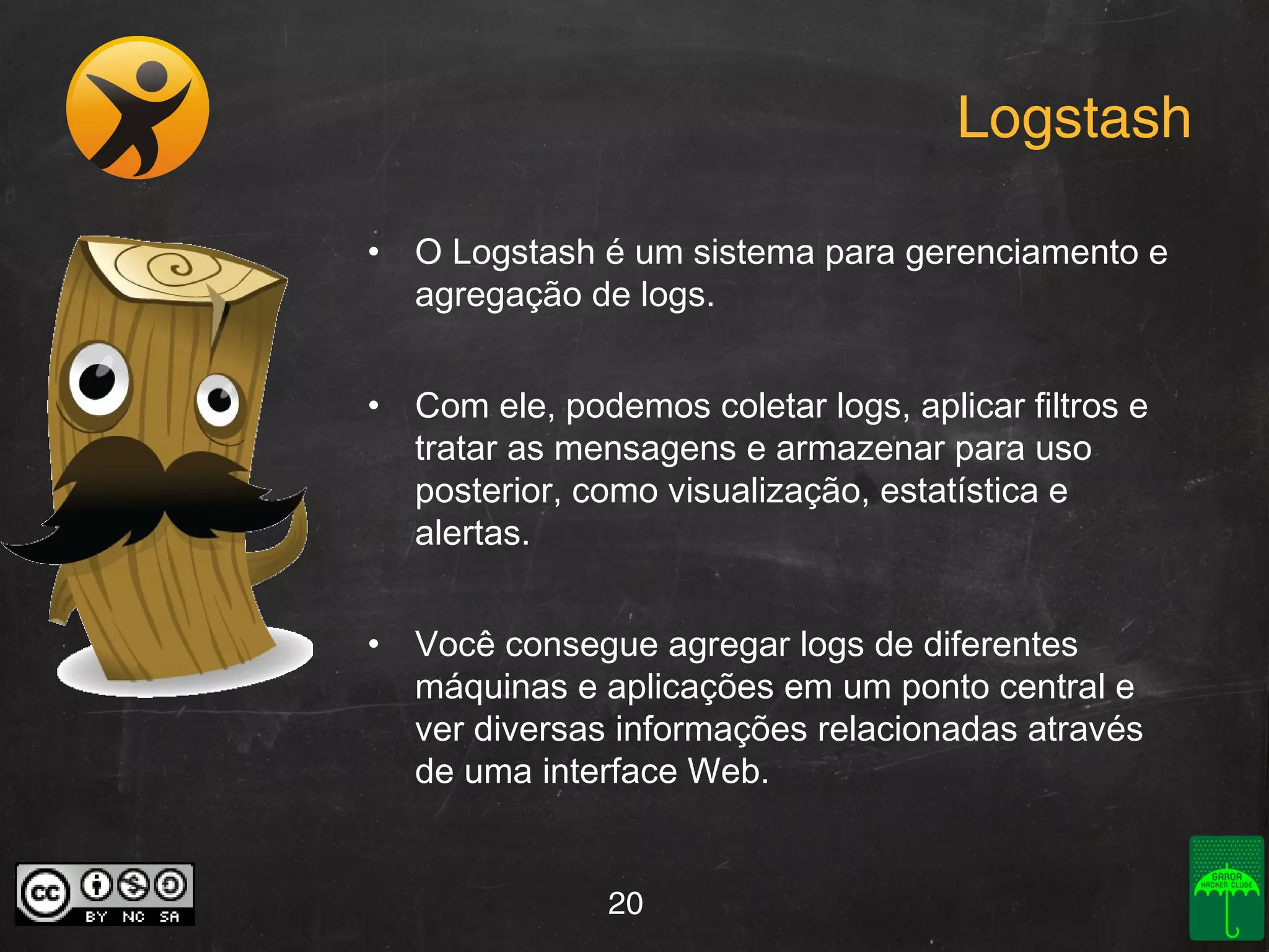 Logstash
• O Logstash é um sistema para gerenciamento e
agregação de logs.
• Com ele, podemos coletar logs, aplicar filtros e
tratar as mensagens e armazenar para uso
posterior, como visualização, estatística e
alertas.
• Você consegue agregar logs de diferentes
máquinas e aplicações em um ponto central e
ver diversas informações relacionadas através
de uma interface Web.

20

 