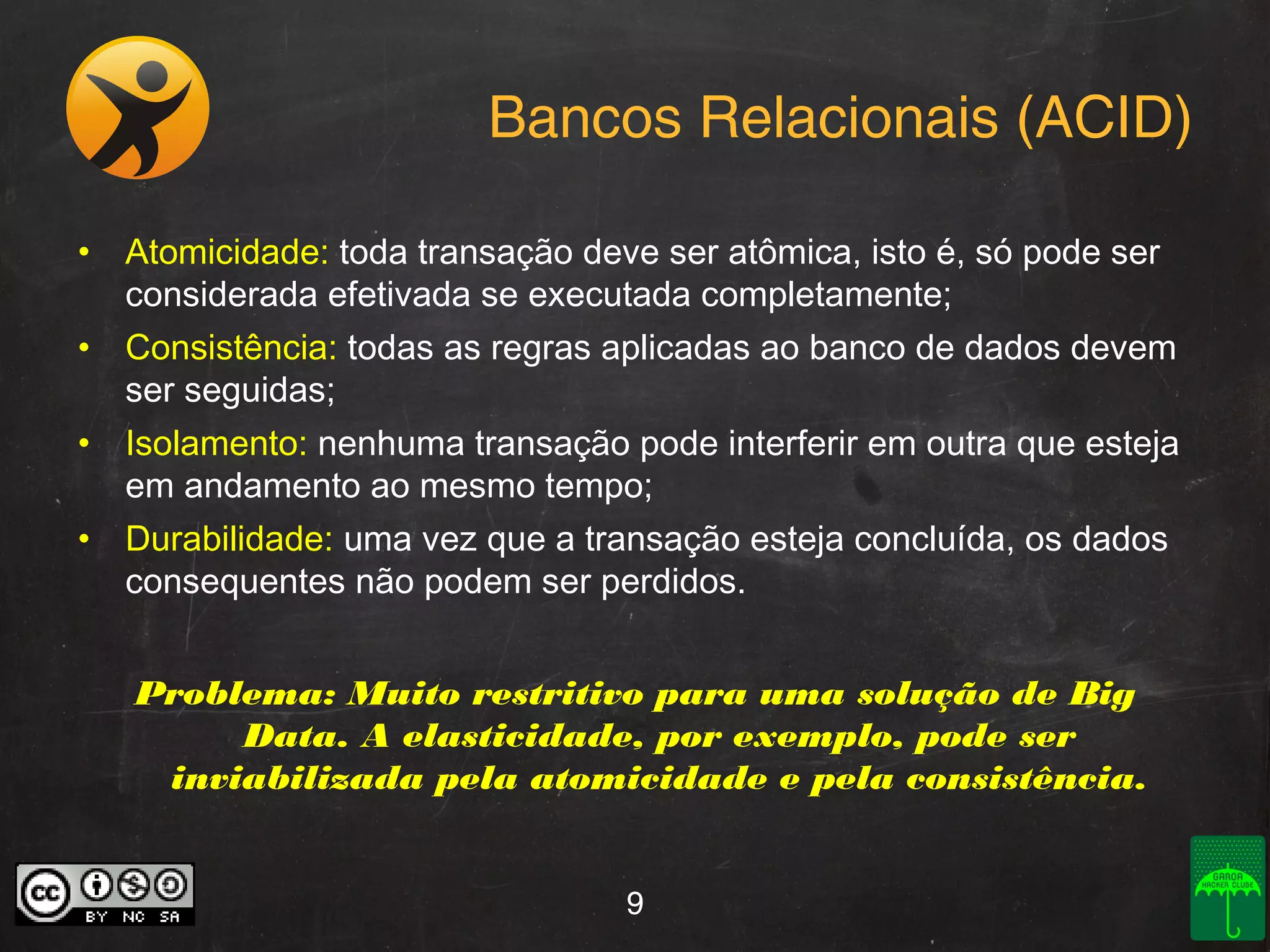 Bancos Relacionais (ACID)
• Atomicidade: toda transação deve ser atômica, isto é, só pode ser
considerada efetivada se executada completamente;
• Consistência: todas as regras aplicadas ao banco de dados devem
ser seguidas;
• Isolamento: nenhuma transação pode interferir em outra que esteja
em andamento ao mesmo tempo;
• Durabilidade: uma vez que a transação esteja concluída, os dados
consequentes não podem ser perdidos.
Problema: Muito restritivo para uma solução de Big
Data. A elasticidade, por exemplo, pode ser
inviabilizada pela atomicidade e pela consistência.
9

 
