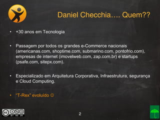Daniel Checchia…. Quem??
• +30 anos em Tecnologia
• Passagem por todos os grandes e-Commerce nacionais
(americanas.com, shoptime.com, submarino.com, pontofrio.com),
empresas de internet (imovelweb.com, zap.com.br) e startups
(psafe.com, sitepx.com).
• Especializado em Arquitetura Corporativa, Infraestrutura, segurança
e Cloud Computing.
• “T-Rex” evoluído 

2

 