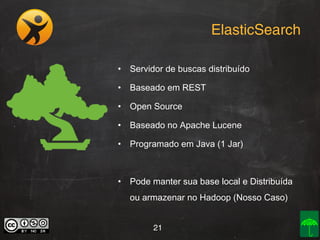 ElasticSearch
•

Servidor de buscas distribuído

•

Baseado em REST

•

Open Source

•

Baseado no Apache Lucene

•

Programado em Java (1 Jar)

•

Pode manter sua base local e Distribuída
ou armazenar no Hadoop (Nosso Caso)
21

 