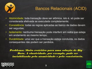 Bancos Relacionais (ACID)
• Atomicidade: toda transação deve ser atômica, isto é, só pode ser
considerada efetivada se executada completamente;
• Consistência: todas as regras aplicadas ao banco de dados devem
ser seguidas;
• Isolamento: nenhuma transação pode interferir em outra que esteja
em andamento ao mesmo tempo;
• Durabilidade: uma vez que a transação esteja concluída, os dados
consequentes não podem ser perdidos.
Problema: Muito restritivo para uma solução de Big
Data. A elasticidade, por exemplo, pode ser
inviabilizada pela atomicidade e pela consistência.
9

 