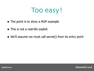 @bellis1000
Too easy!
• The point is to show a ROP example
• This is not a real-life exploit
• We’ll assume we must call secret() from its entry point
BSidesMCR 2018
 