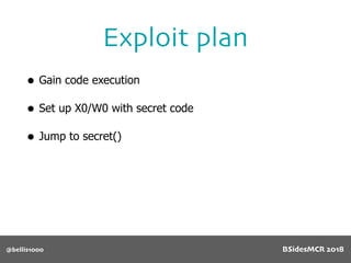 @bellis1000
Exploit plan
• Gain code execution
• Set up X0/W0 with secret code
• Jump to secret()
BSidesMCR 2018
 