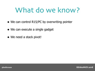 What do we know?
@bellis1000
• We can control R15/PC by overwriting pointer
• We can execute a single gadget
• We need a stack pivot!
BSidesMCR 2018
 