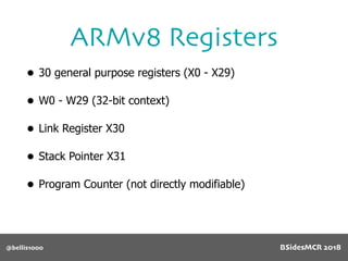• 30 general purpose registers (X0 - X29)
• W0 - W29 (32-bit context)
• Link Register X30
• Stack Pointer X31
• Program Counter (not directly modifiable)
ARMv8 Registers
@bellis1000 BSidesMCR 2018
 
