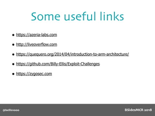 @bellis1000
Some useful links
• https://azeria-labs.com
• http://liveoverflow.com
• https://quequero.org/2014/04/introduction-to-arm-architecture/
• https://github.com/Billy-Ellis/Exploit-Challenges
• https://zygosec.com
BSidesMCR 2018
 