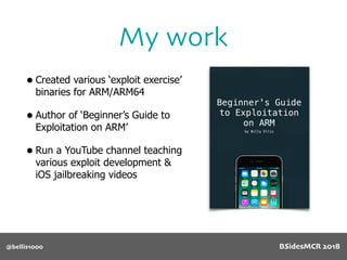 • Created various ‘exploit exercise’
binaries for ARM/ARM64
• Author of ‘Beginner’s Guide to
Exploitation on ARM’
• Run a YouTube channel teaching
various exploit development &
iOS jailbreaking videos
My work
@bellis1000 BSidesMCR 2018
 