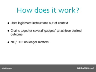• Uses legitimate instructions out of context
• Chains together several ‘gadgets’ to achieve desired
outcome
• NX / DEP no longer matters
How does it work?
@bellis1000 BSidesMCR 2018
 