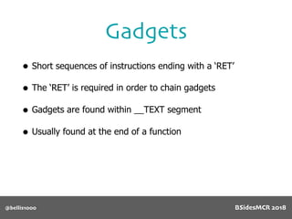 • Short sequences of instructions ending with a ‘RET’
• The ‘RET’ is required in order to chain gadgets
• Gadgets are found within __TEXT segment
• Usually found at the end of a function
Gadgets
@bellis1000 BSidesMCR 2018
 