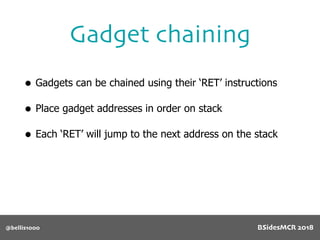 Gadget chaining
@bellis1000
• Gadgets can be chained using their ‘RET’ instructions
• Place gadget addresses in order on stack
• Each ‘RET’ will jump to the next address on the stack
BSidesMCR 2018
 