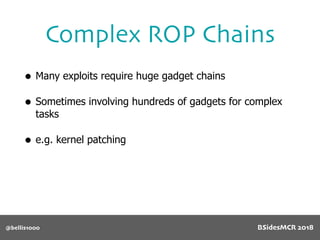 Complex ROP Chains
@bellis1000
• Many exploits require huge gadget chains
• Sometimes involving hundreds of gadgets for complex
tasks
• e.g. kernel patching
BSidesMCR 2018
 