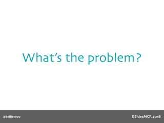 What’s the problem?
@bellis1000 BSidesMCR 2018
 