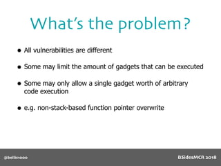 What’s the problem?
@bellis1000
• All vulnerabilities are different
• Some may limit the amount of gadgets that can be executed
• Some may only allow a single gadget worth of arbitrary
code execution
• e.g. non-stack-based function pointer overwrite
BSidesMCR 2018
 